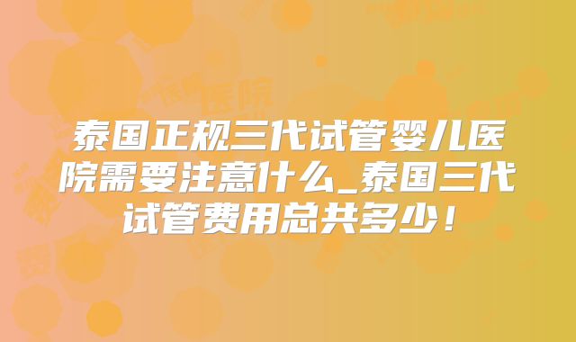 泰国正规三代试管婴儿医院需要注意什么_泰国三代试管费用总共多少！