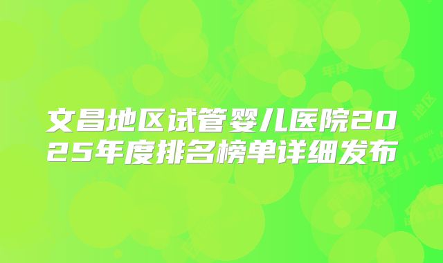 文昌地区试管婴儿医院2025年度排名榜单详细发布