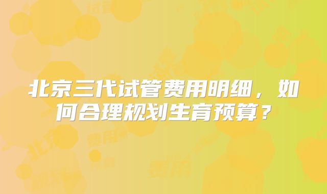 北京三代试管费用明细,如何合理规划生育预算?