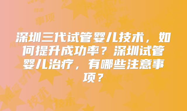深圳三代试管婴儿技术，如何提升成功率？深圳试管婴儿治疗，有哪些注意事项？