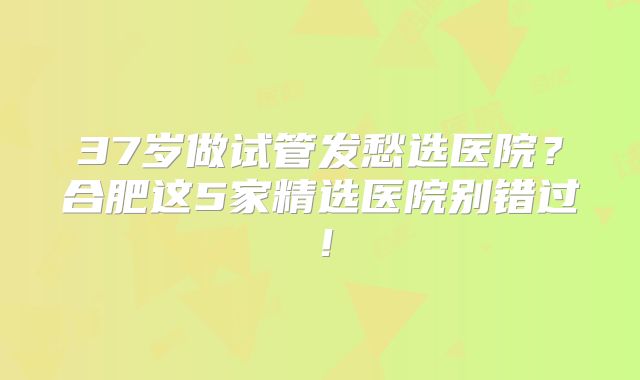 37岁做试管发愁选医院？合肥这5家精选医院别错过！