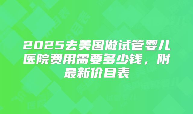 2025去美国做试管婴儿医院费用需要多少钱，附最新价目表
