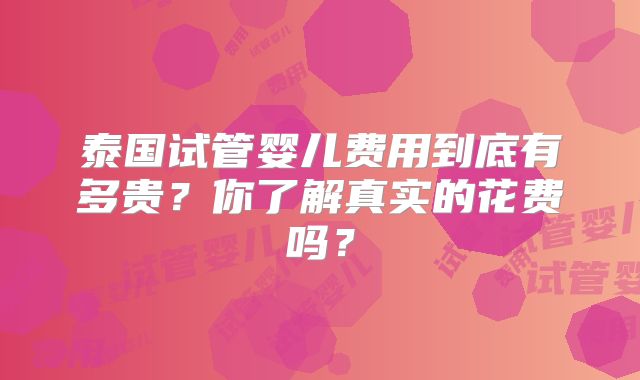 泰国试管婴儿费用到底有多贵？你了解真实的花费吗？