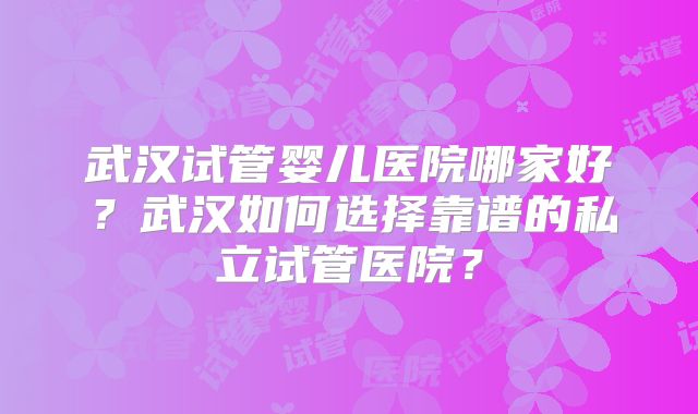 武汉试管婴儿医院哪家好？武汉如何选择靠谱的私立试管医院？