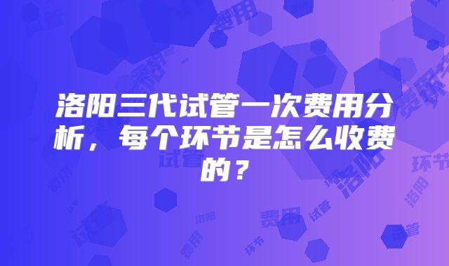 洛阳三代试管一次费用分析,每个环节是怎么收费的?