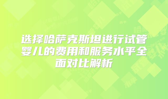 选择哈萨克斯坦进行试管婴儿的费用和服务水平全面对比解析