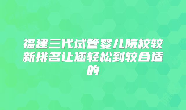 福建三代试管婴儿院校较新排名让您轻松到较合适的