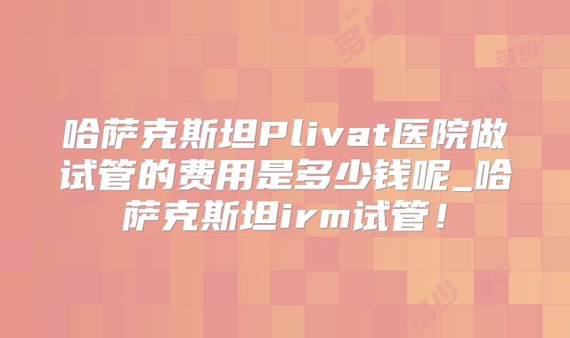 哈萨克斯坦Plivat医院做试管的费用是多少钱呢_哈萨克斯坦irm试管!