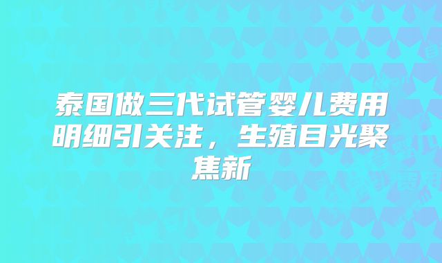泰国做三代试管婴儿费用明细引关注，生殖目光聚焦新