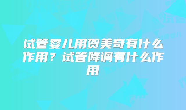 试管婴儿用贺美奇有什么作用？试管降调有什么作用