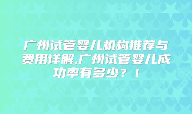 广州试管婴儿机构推荐与费用详解,广州试管婴儿成功率有多少？！