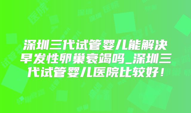 深圳三代试管婴儿能解决早发性卵巢衰竭吗_深圳三代试管婴儿医院比较好！
