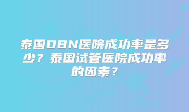 泰国DBN医院成功率是多少？泰国试管医院成功率的因素？