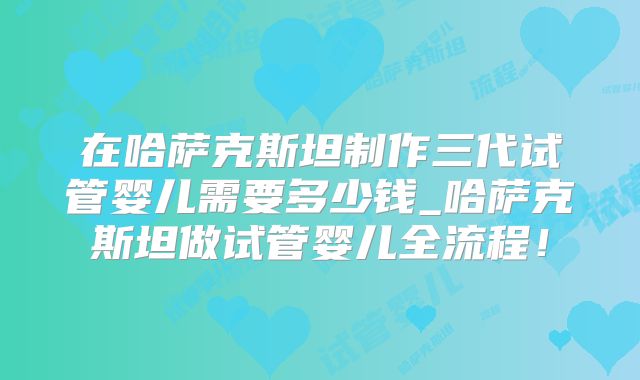 在哈萨克斯坦制作三代试管婴儿需要多少钱_哈萨克斯坦做试管婴儿全流程！