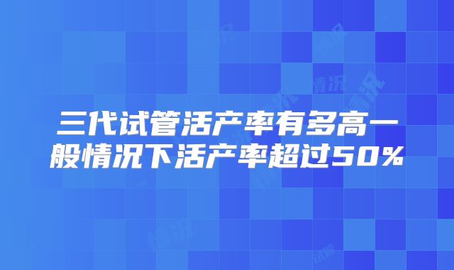 三代试管活产率有多高一般情况下活产率超过50%