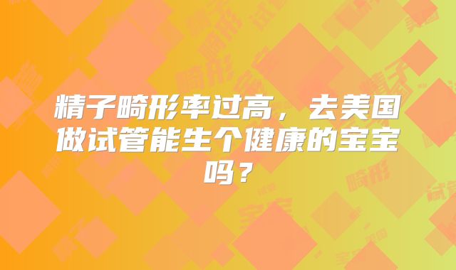 精子畸形率过高,去美国做试管能生个健康的宝宝吗?