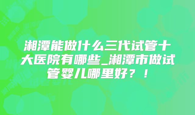 湘潭能做什么三代试管十大医院有哪些_湘潭市做试管婴儿哪里好？！