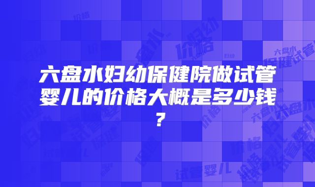 六盘水妇幼保健院做试管婴儿的价格大概是多少钱?