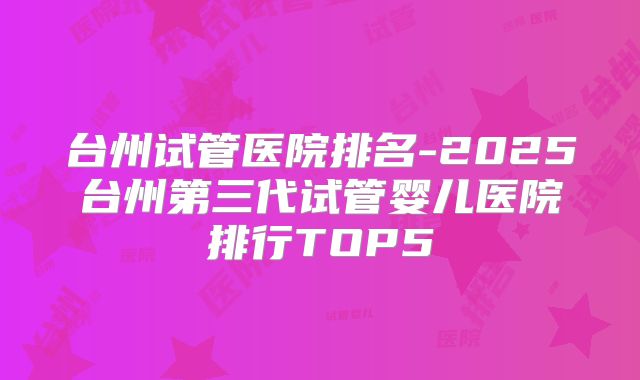 台州试管医院排名-2025台州第三代试管婴儿医院排行TOP5