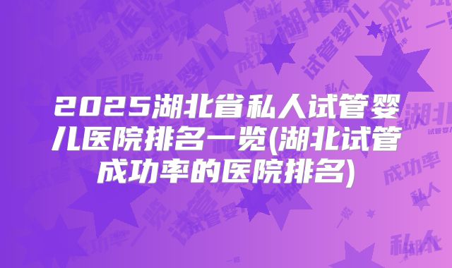 2025湖北省私人试管婴儿医院排名一览(湖北试管成功率的医院排名)