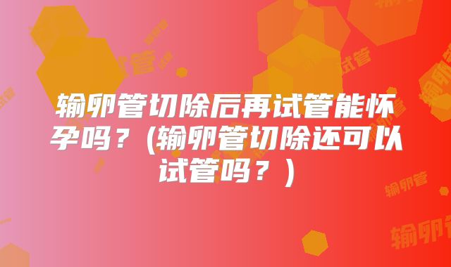 输卵管切除后再试管能怀孕吗？(输卵管切除还可以试管吗？)