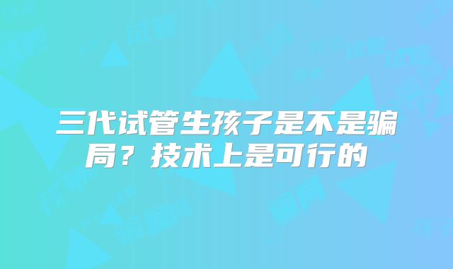 三代试管生孩子是不是骗局？技术上是可行的