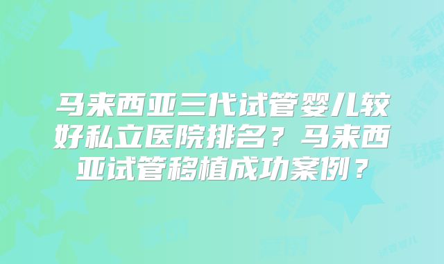 马来西亚三代试管婴儿较好私立医院排名？马来西亚试管移植成功案例？