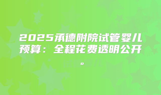 2025承德附院试管婴儿预算：全程花费透明公开。
