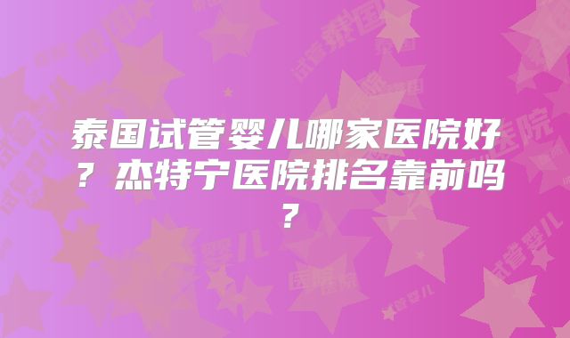 泰国试管婴儿哪家医院好？杰特宁医院排名靠前吗？
