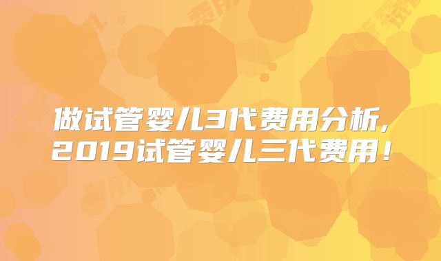 做试管婴儿3代费用分析,2019试管婴儿三代费用！