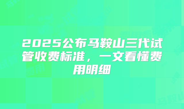 2025公布马鞍山三代试管收费标准，一文看懂费用明细