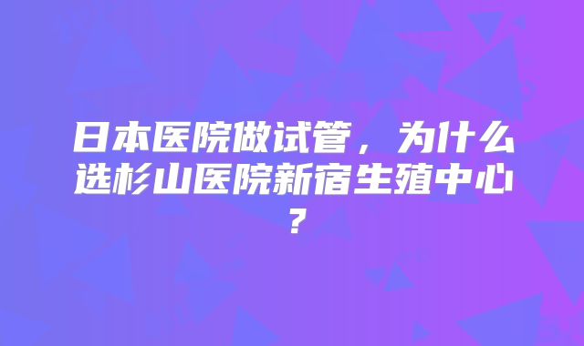 日本医院做试管，为什么选杉山医院新宿生殖中心？