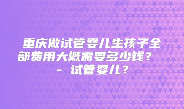 重庆做试管婴儿生孩子全部费用大概需要多少钱？ - 试管婴儿？