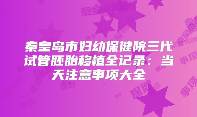 秦皇岛市妇幼保健院三代试管胚胎移植全记录：当天注意事项大全