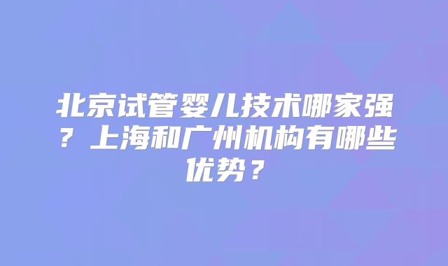 北京试管婴儿技术哪家强？上海和广州机构有哪些优势？