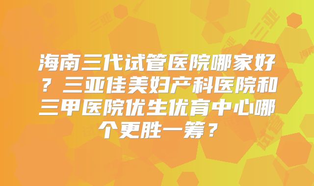 海南三代试管医院哪家好？三亚佳美妇产科医院和三甲医院优生优育中心哪个更胜一筹？