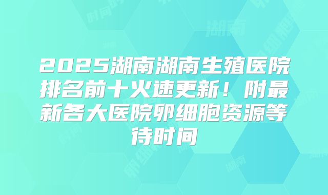 2025湖南湖南生殖医院排名前十火速更新!附最新各大医院卵细胞资源等待时间