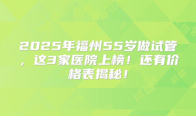 2025年福州55岁做试管，这3家医院上榜！还有价格表揭秘！