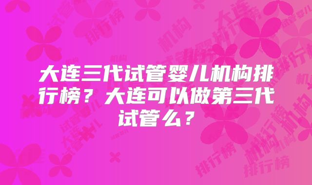 大连三代试管婴儿机构排行榜?大连可以做第三代试管么?