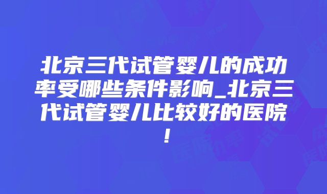 北京三代试管婴儿的成功率受哪些条件影响_北京三代试管婴儿比较好的医院！