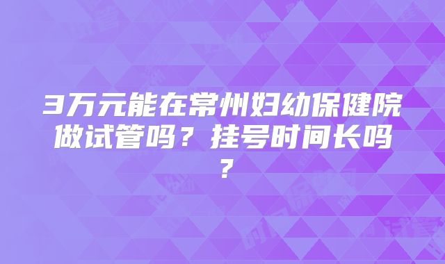 3万元能在常州妇幼保健院做试管吗？挂号时间长吗？