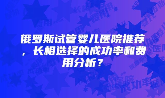 俄罗斯试管婴儿医院推荐，长相选择的成功率和费用分析？