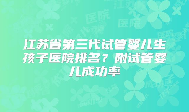 江苏省第三代试管婴儿生孩子医院排名？附试管婴儿成功率
