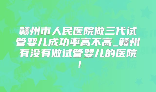 赣州市人民医院做三代试管婴儿成功率高不高_赣州有没有做试管婴儿的医院！