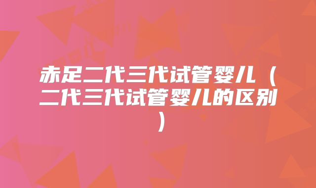 赤足二代三代试管婴儿（二代三代试管婴儿的区别）