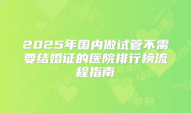 2025年国内做试管不需要结婚证的医院排行榜流程指南