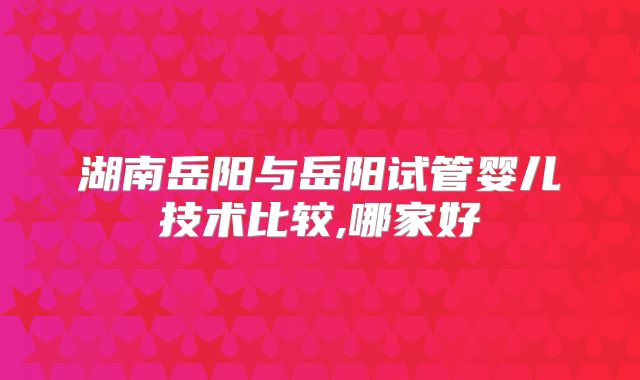 湖南岳阳与岳阳试管婴儿技术比较,哪家好