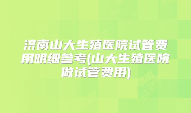济南山大生殖医院试管费用明细参考(山大生殖医院做试管费用)