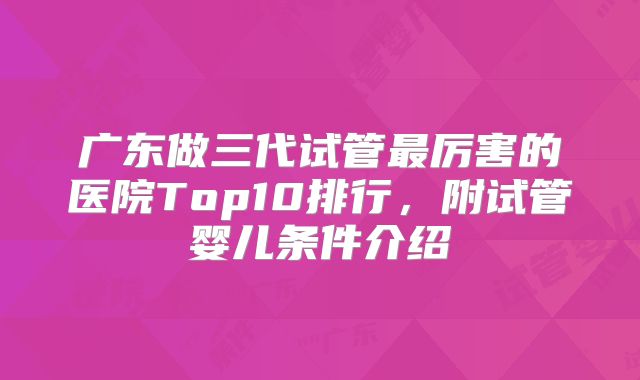 广东做三代试管最厉害的医院Top10排行，附试管婴儿条件介绍
