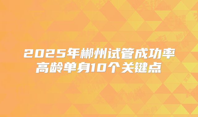 2025年郴州试管成功率高龄单身10个关键点
